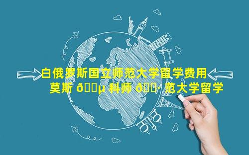 白俄罗斯国立师范大学留学费用 莫斯 🌵 科师 🌷 范大学留学费用